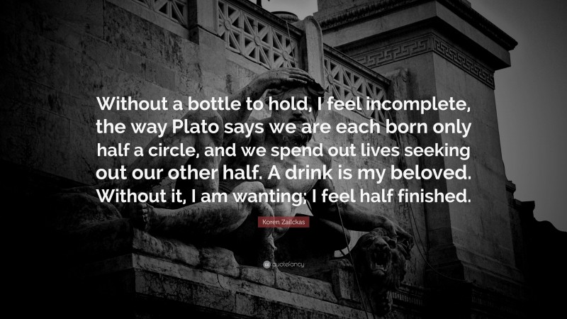 Koren Zailckas Quote: “Without a bottle to hold, I feel incomplete, the way Plato says we are each born only half a circle, and we spend out lives seeking out our other half. A drink is my beloved. Without it, I am wanting; I feel half finished.”