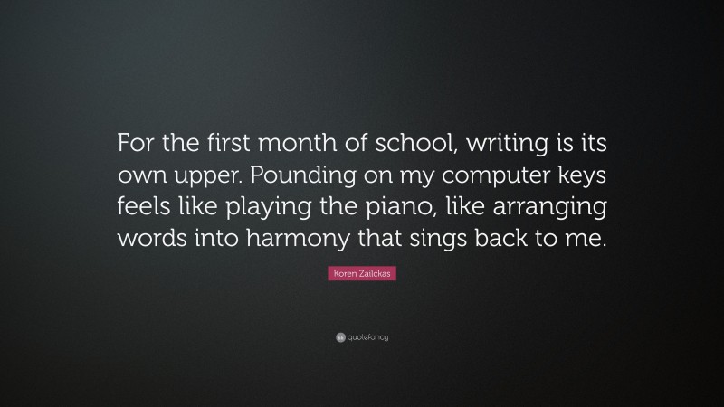 Koren Zailckas Quote: “For the first month of school, writing is its own upper. Pounding on my computer keys feels like playing the piano, like arranging words into harmony that sings back to me.”