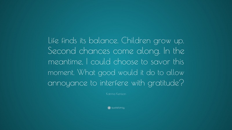 Katrina Kenison Quote: “Life finds its balance. Children grow up. Second chances come along. In the meantime, I could choose to savor this moment. What good would it do to allow annoyance to interfere with gratitude?”