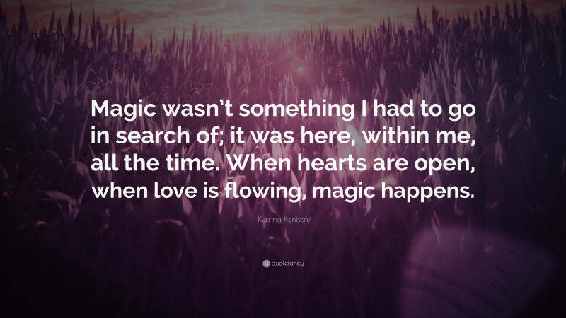 Katrina Kenison Quote: “Magic wasn’t something I had to go in search of; it was here, within me, all the time. When hearts are open, when love is flowing, magic happens.”