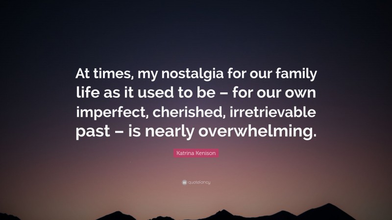 Katrina Kenison Quote: “At times, my nostalgia for our family life as it used to be – for our own imperfect, cherished, irretrievable past – is nearly overwhelming.”