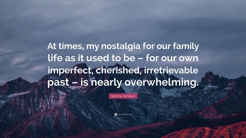 Katrina Kenison Quote: “At times, my nostalgia for our family life as it used to be – for our own imperfect, cherished, irretrievable past – is nearly overwhelming.”