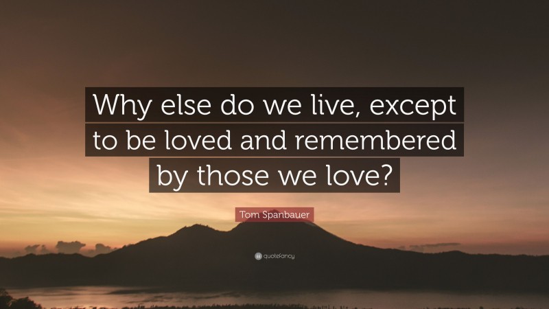 Tom Spanbauer Quote: “Why else do we live, except to be loved and remembered by those we love?”