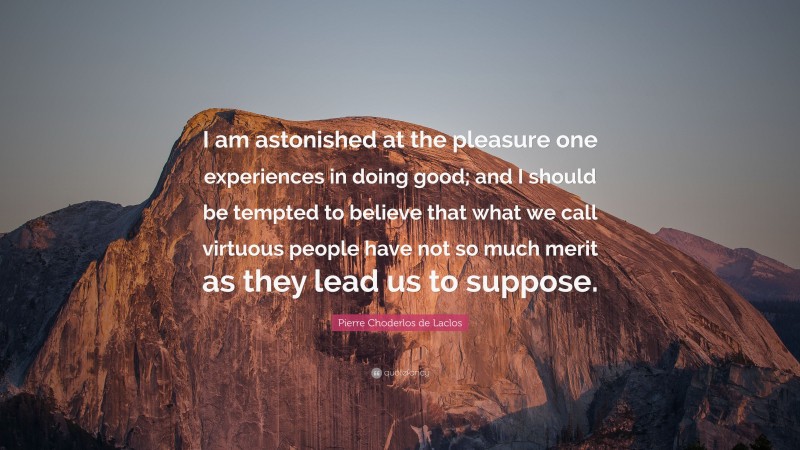 Pierre Choderlos de Laclos Quote: “I am astonished at the pleasure one experiences in doing good; and I should be tempted to believe that what we call virtuous people have not so much merit as they lead us to suppose.”