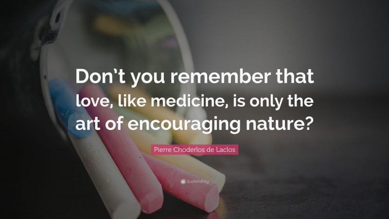 Pierre Choderlos de Laclos Quote: “Don’t you remember that love, like medicine, is only the art of encouraging nature?”