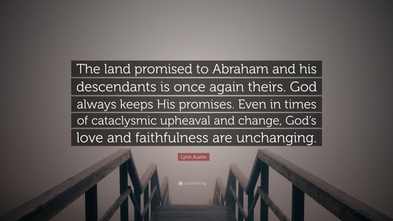 Lynn Austin Quote: “The land promised to Abraham and his descendants is once again theirs. God always keeps His promises. Even in times of cataclysmic upheaval and change, God’s love and faithfulness are unchanging.”