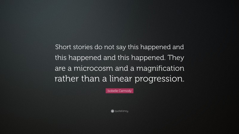 Isobelle Carmody Quote: “Short stories do not say this happened and this happened and this happened. They are a microcosm and a magnification rather than a linear progression.”