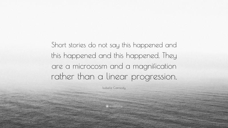 Isobelle Carmody Quote: “Short stories do not say this happened and this happened and this happened. They are a microcosm and a magnification rather than a linear progression.”