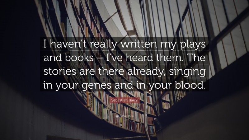 Sebastian Barry Quote: “I haven’t really written my plays and books – I’ve heard them. The stories are there already, singing in your genes and in your blood.”