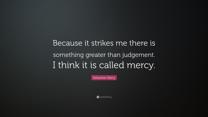 Sebastian Barry Quote: “Because it strikes me there is something greater than judgement. I think it is called mercy.”