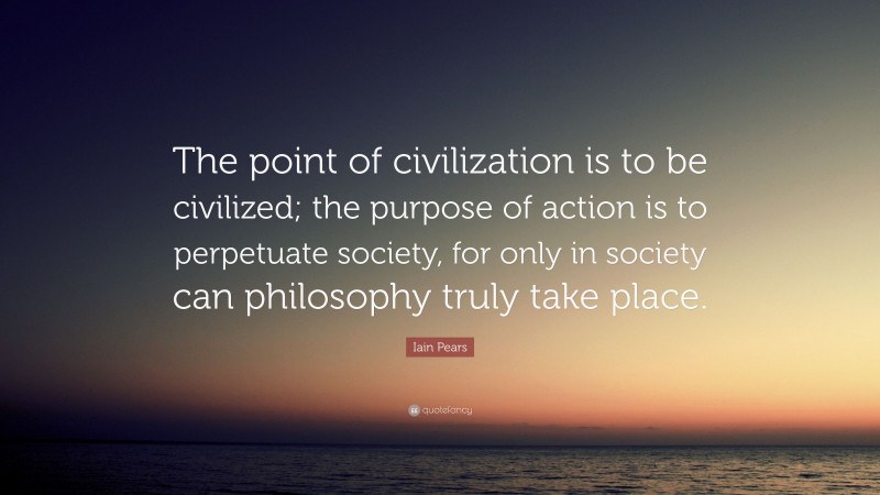 Iain Pears Quote: “The point of civilization is to be civilized; the purpose of action is to perpetuate society, for only in society can philosophy truly take place.”