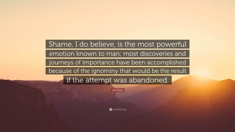 Iain Pears Quote: “Shame, I do believe, is the most powerful emotion known to man; most discoveries and journeys of importance have been accomplished because of the ignominy that would be the result if the attempt was abandoned.”
