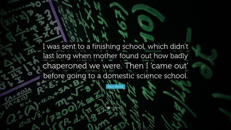 Mary Wesley Quote: “I was sent to a finishing school, which didn’t last long when mother found out how badly chaperoned we were. Then I ‘came out’ before going to a domestic science school.”