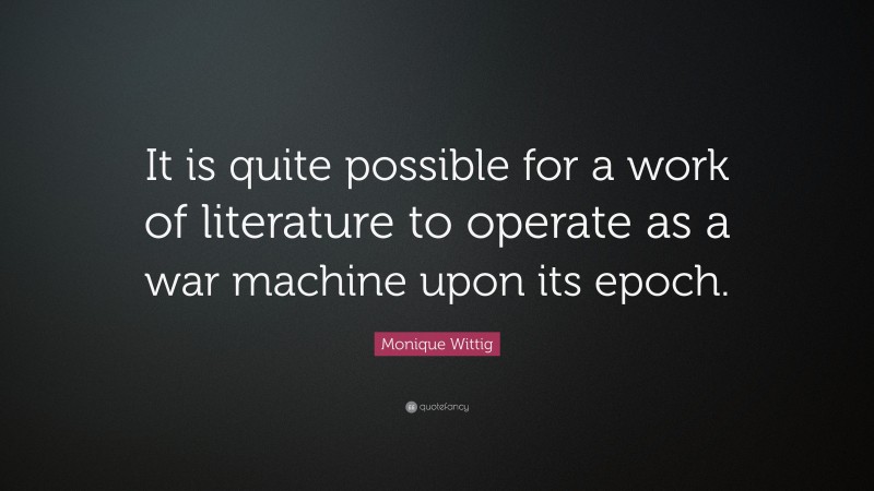 Monique Wittig Quote: “It is quite possible for a work of literature to operate as a war machine upon its epoch.”