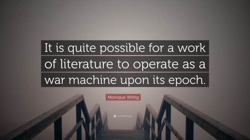 Monique Wittig Quote: “It is quite possible for a work of literature to operate as a war machine upon its epoch.”
