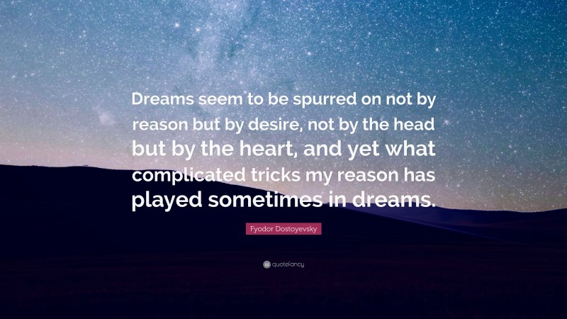 Fyodor Dostoyevsky Quote: “Dreams seem to be spurred on not by reason but by desire, not by the head but by the heart, and yet what complicated tricks my reason has played sometimes in dreams.”