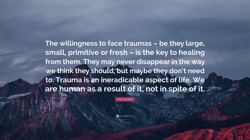 Mark Epstein Quote: “The willingness to face traumas – be they large, small, primitive or fresh – is the key to healing from them. They may never disappear in the way we think they should, but maybe they don’t need to. Trauma is an ineradicable aspect of life. We are human as a result of it, not in spite of it.”