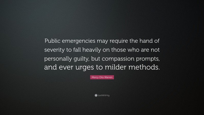 Mercy Otis Warren Quote: “Public emergencies may require the hand of severity to fall heavily on those who are not personally guilty, but compassion prompts, and ever urges to milder methods.”