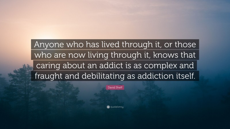David Sheff Quote: “Anyone who has lived through it, or those who are now living through it, knows that caring about an addict is as complex and fraught and debilitating as addiction itself.”