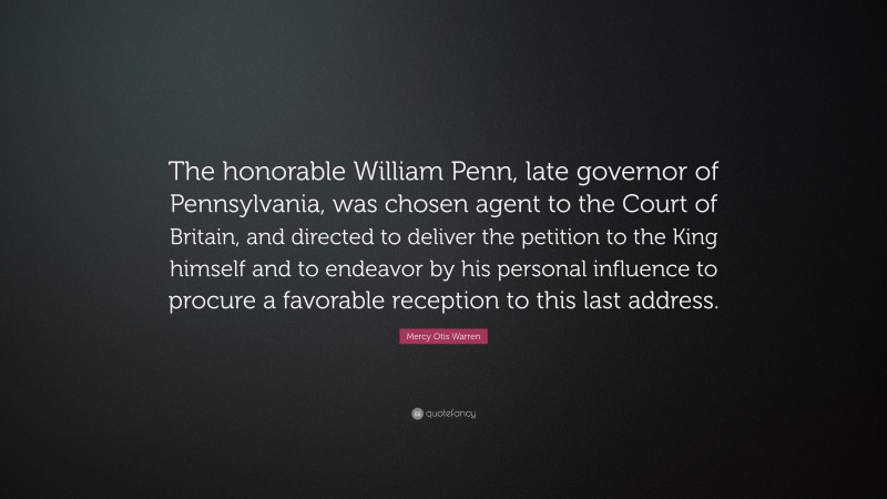 Mercy Otis Warren Quote: “The honorable William Penn, late governor of Pennsylvania, was chosen agent to the Court of Britain, and directed to deliver the petition to the King himself and to endeavor by his personal influence to procure a favorable reception to this last address.”