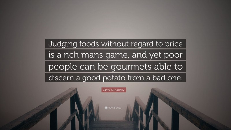 Mark Kurlansky Quote: “Judging foods without regard to price is a rich mans game, and yet poor people can be gourmets able to discern a good potato from a bad one.”