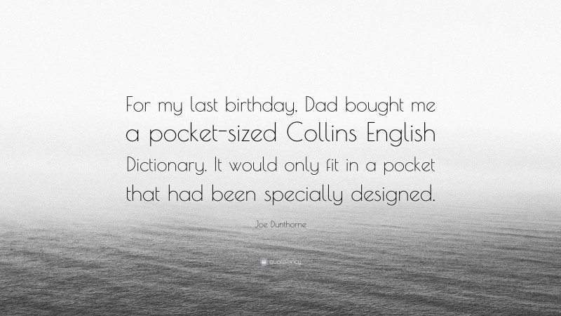 Joe Dunthorne Quote: “For my last birthday, Dad bought me a pocket-sized Collins English Dictionary. It would only fit in a pocket that had been specially designed.”