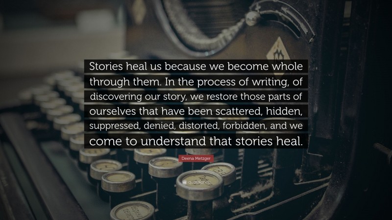 Deena Metzger Quote: “Stories heal us because we become whole through them. In the process of writing, of discovering our story, we restore those parts of ourselves that have been scattered, hidden, suppressed, denied, distorted, forbidden, and we come to understand that stories heal.”