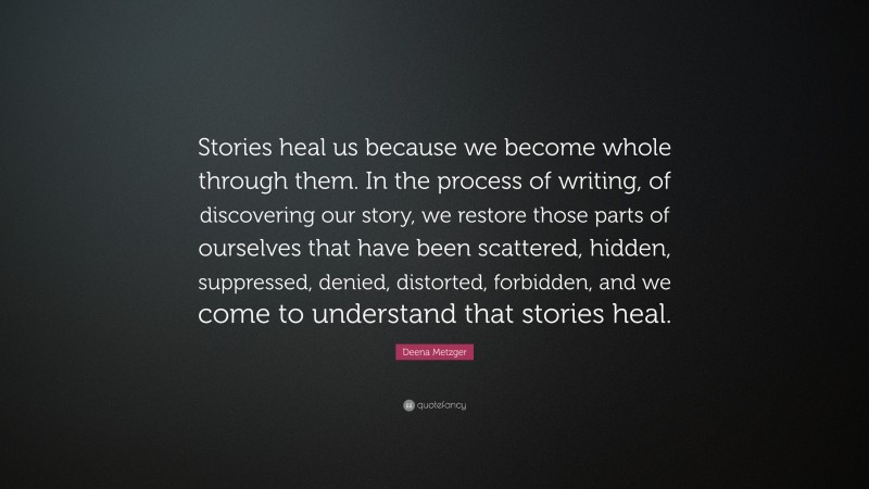 Deena Metzger Quote: “Stories heal us because we become whole through them. In the process of writing, of discovering our story, we restore those parts of ourselves that have been scattered, hidden, suppressed, denied, distorted, forbidden, and we come to understand that stories heal.”