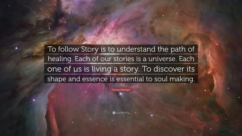 Deena Metzger Quote: “To follow Story is to understand the path of healing. Each of our stories is a universe. Each one of us is living a story. To discover its shape and essence is essential to soul making.”