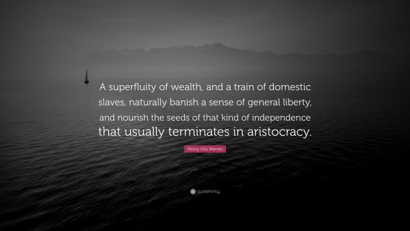 Mercy Otis Warren Quote: “A superfluity of wealth, and a train of domestic slaves, naturally banish a sense of general liberty, and nourish the seeds of that kind of independence that usually terminates in aristocracy.”