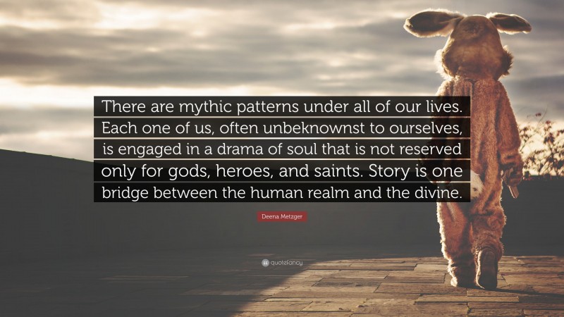 Deena Metzger Quote: “There are mythic patterns under all of our lives. Each one of us, often unbeknownst to ourselves, is engaged in a drama of soul that is not reserved only for gods, heroes, and saints. Story is one bridge between the human realm and the divine.”