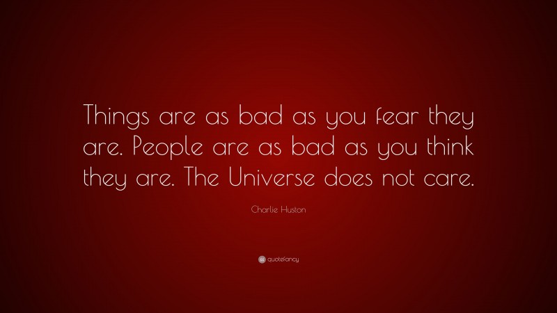 Charlie Huston Quote: “Things are as bad as you fear they are. People are as bad as you think they are. The Universe does not care.”