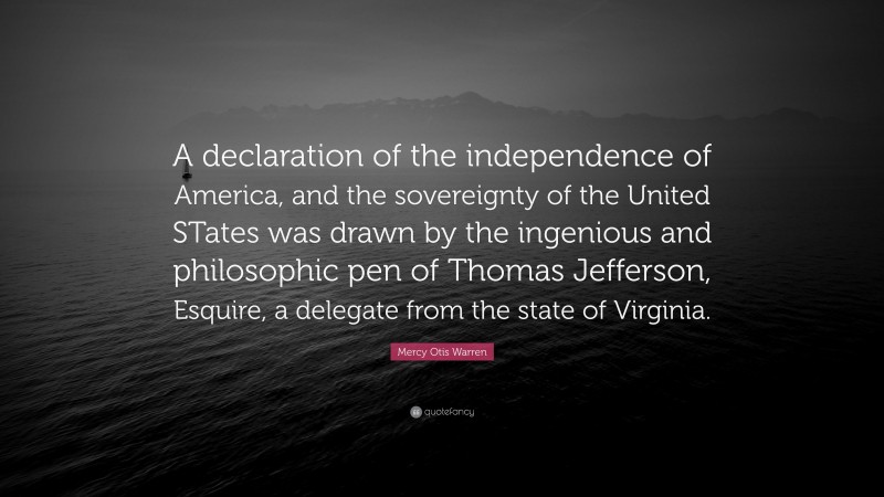 Mercy Otis Warren Quote: “A declaration of the independence of America, and the sovereignty of the United STates was drawn by the ingenious and philosophic pen of Thomas Jefferson, Esquire, a delegate from the state of Virginia.”