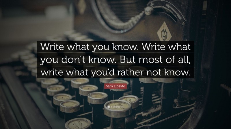 Sam Lipsyte Quote: “Write what you know. Write what you don’t know. But most of all, write what you’d rather not know.”