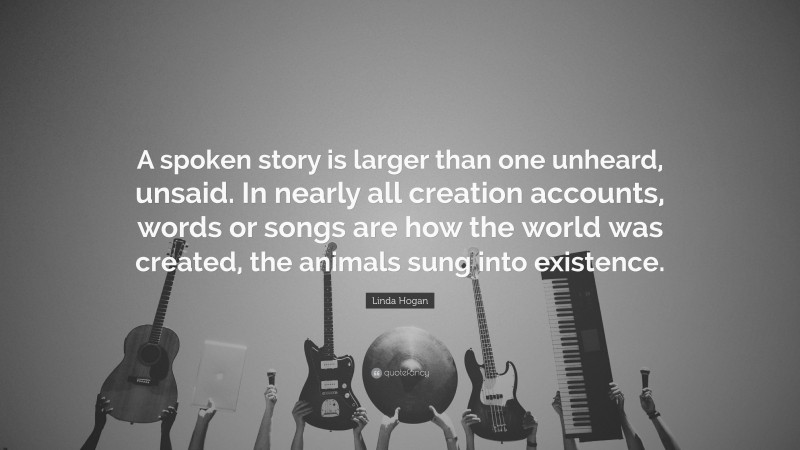 Linda Hogan Quote: “A spoken story is larger than one unheard, unsaid. In nearly all creation accounts, words or songs are how the world was created, the animals sung into existence.”