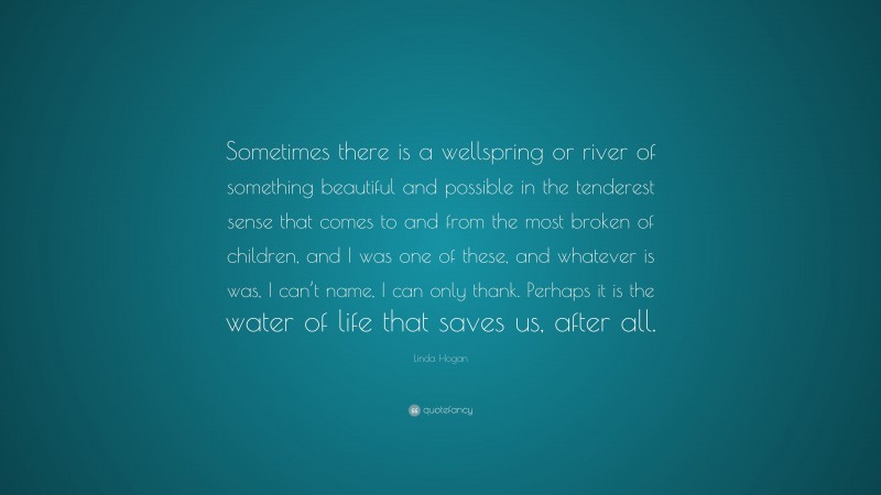Linda Hogan Quote: “Sometimes there is a wellspring or river of something beautiful and possible in the tenderest sense that comes to and from the most broken of children, and I was one of these, and whatever is was, I can’t name, I can only thank. Perhaps it is the water of life that saves us, after all.”