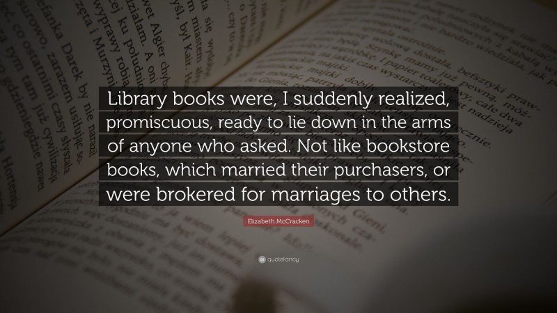 Elizabeth McCracken Quote: “Library books were, I suddenly realized, promiscuous, ready to lie down in the arms of anyone who asked. Not like bookstore books, which married their purchasers, or were brokered for marriages to others.”