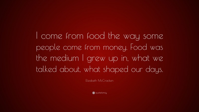 Elizabeth McCracken Quote: “I come from food the way some people come from money. Food was the medium I grew up in, what we talked about, what shaped our days.”
