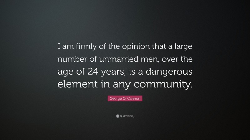 George Q. Cannon Quote: “I am firmly of the opinion that a large number of unmarried men, over the age of 24 years, is a dangerous element in any community.”