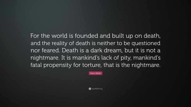 Mary Webb Quote: “For the world is founded and built up on death, and the reality of death is neither to be questioned nor feared. Death is a dark dream, but it is not a nightmare. It is mankind’s lack of pity, mankind’s fatal propensity for torture, that is the nightmare.”