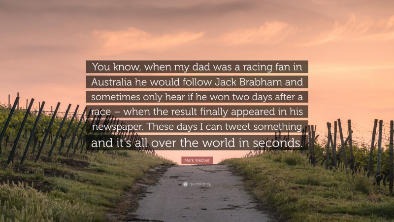 Mark Webber Quote: “You know, when my dad was a racing fan in Australia he would follow Jack Brabham and sometimes only hear if he won two days after a race – when the result finally appeared in his newspaper. These days I can tweet something and it’s all over the world in seconds.”