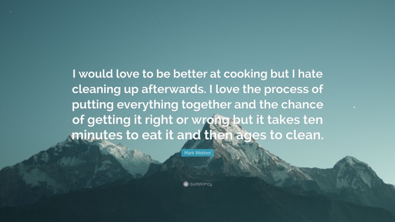 Mark Webber Quote: “I would love to be better at cooking but I hate cleaning up afterwards. I love the process of putting everything together and the chance of getting it right or wrong but it takes ten minutes to eat it and then ages to clean.”