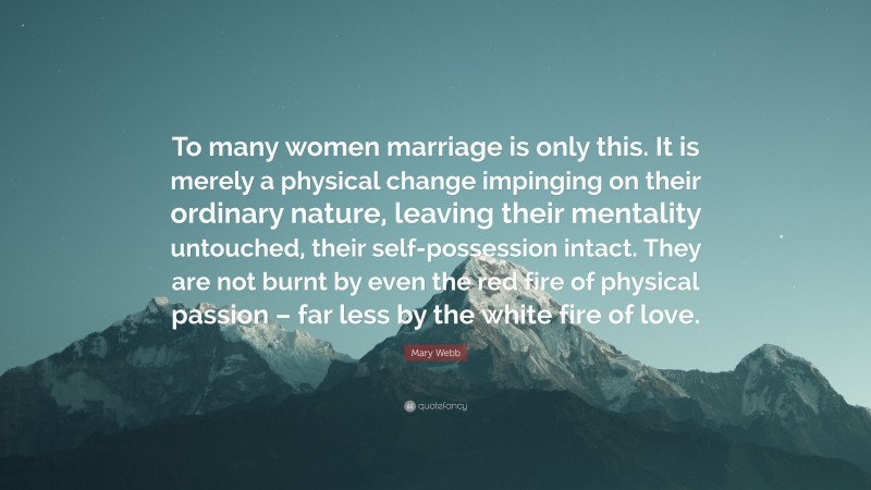 Mary Webb Quote: “To many women marriage is only this. It is merely a physical change impinging on their ordinary nature, leaving their mentality untouched, their self-possession intact. They are not burnt by even the red fire of physical passion – far less by the white fire of love.”