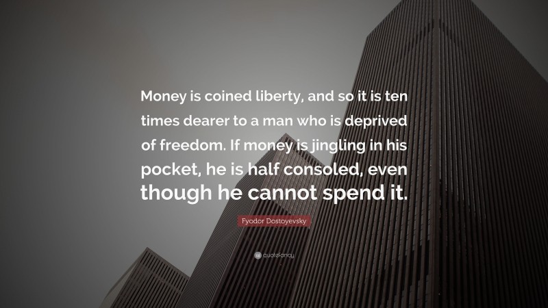 Fyodor Dostoyevsky Quote: “Money is coined liberty, and so it is ten times dearer to a man who is deprived of freedom. If money is jingling in his pocket, he is half consoled, even though he cannot spend it.”