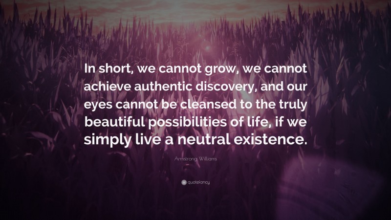 Armstrong Williams Quote: “In short, we cannot grow, we cannot achieve authentic discovery, and our eyes cannot be cleansed to the truly beautiful possibilities of life, if we simply live a neutral existence.”