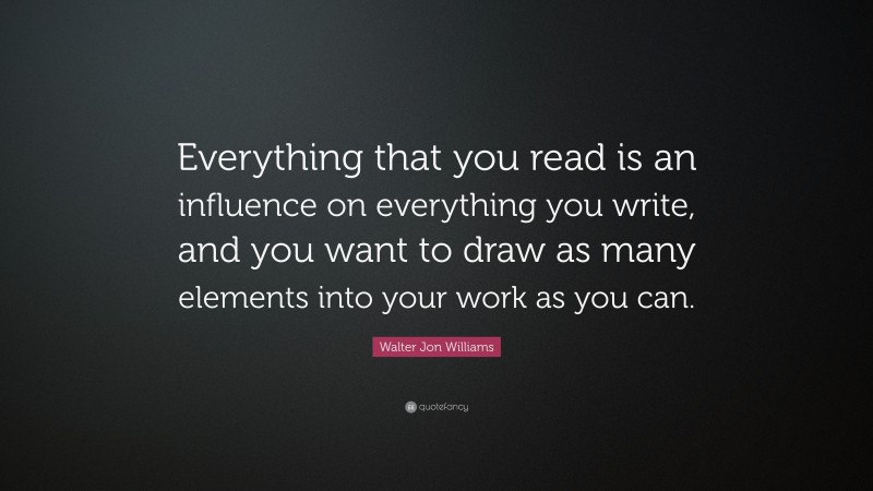 Walter Jon Williams Quote: “Everything that you read is an influence on everything you write, and you want to draw as many elements into your work as you can.”