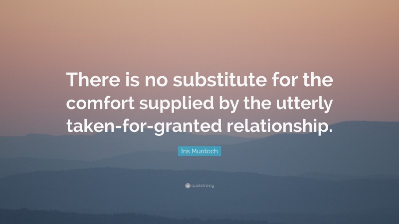 Iris Murdoch Quote: “There is no substitute for the comfort supplied by the utterly taken-for-granted relationship.”