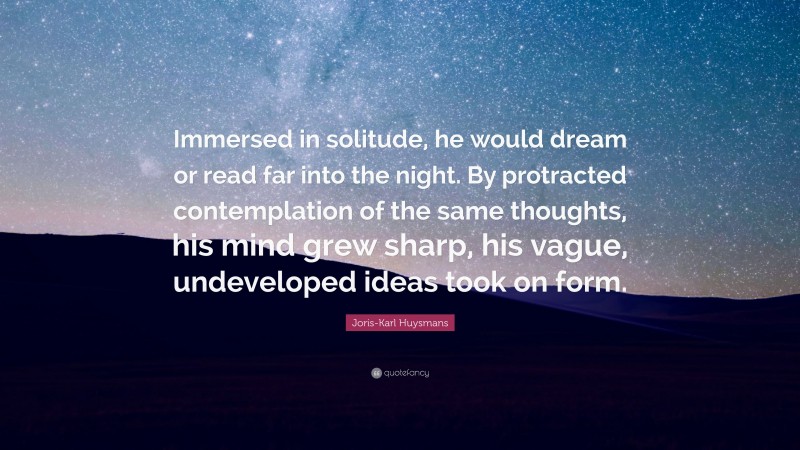 Joris-Karl Huysmans Quote: “Immersed in solitude, he would dream or read far into the night. By protracted contemplation of the same thoughts, his mind grew sharp, his vague, undeveloped ideas took on form.”