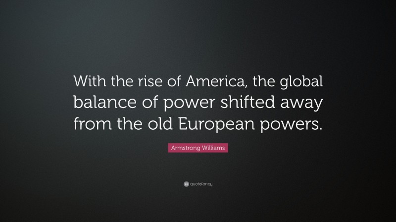 Armstrong Williams Quote: “With the rise of America, the global balance of power shifted away from the old European powers.”
