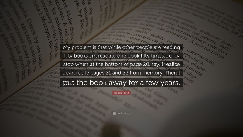 Helene Hanff Quote: “My problem is that while other people are reading fifty books I’m reading one book fifty times. I only stop when at the bottom of page 20, say, I realize I can recite pages 21 and 22 from memory. Then I put the book away for a few years.”